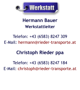 Hermann BauerWerkstattleiter Telefon: +43 (6583) 8247 309E-Mail: hermann@rieder-transporte.at Christoph Rieder ppa Telefon: +43 (6583) 8247 184E-Mail: christoph@rieder-transporte.at  Werkstatt